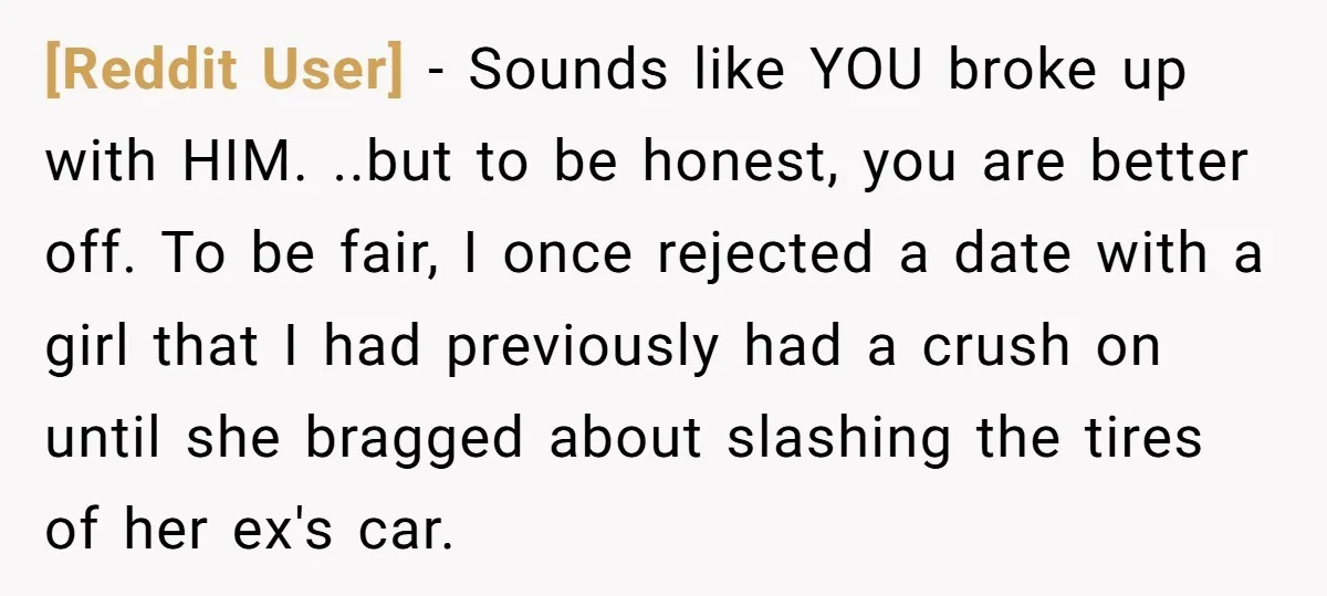 [Reddit User] − Sounds like YOU broke up with HIM. ..but to be honest, you are better off. To be fair, I once rejected a date with a girl that...