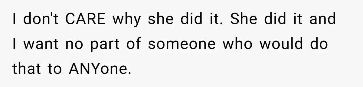 I don't CARE why she did it. She did it and I want no part of someone who would do that to ANYone.