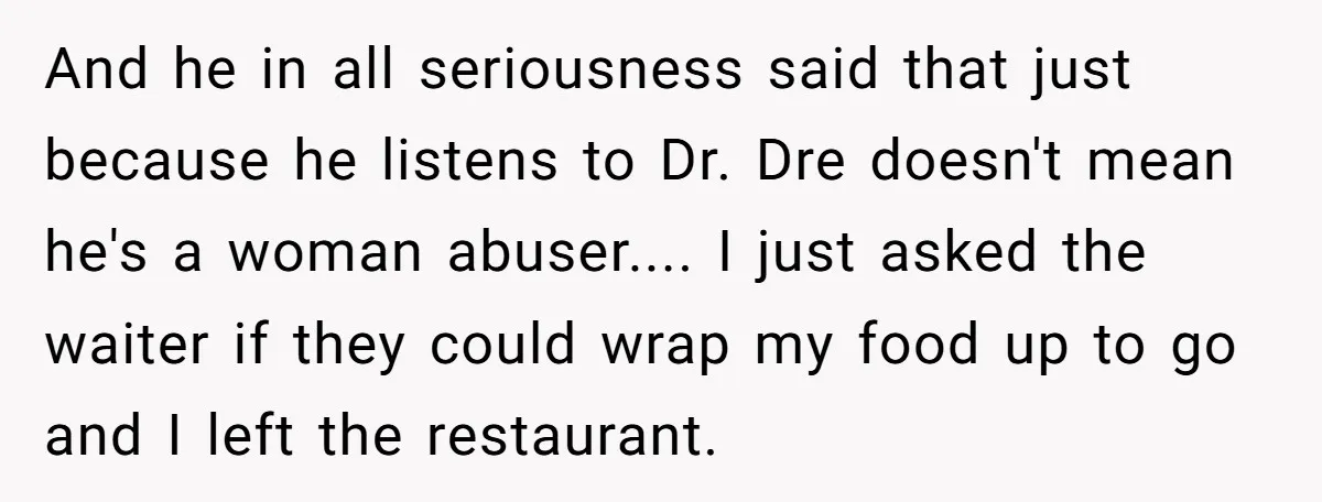 And he in all seriousness said that just because he listens to Dr. Dre doesn't mean he's a woman abuser.... I just asked the waiter if they could wrap my...