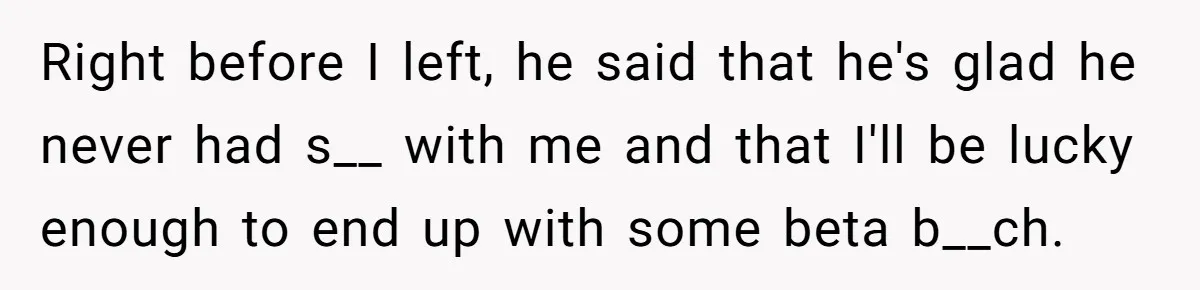 Right before I left, he said that he's glad he never had s__ with me and that I'll be lucky enough to end up with some beta b__ch.