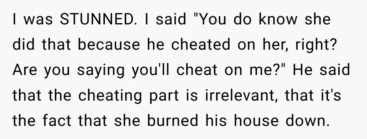 I was STUNNED. I said "You do know she did that because he cheated on her, right? Are you saying you'll cheat on me?" He said that the cheating part...