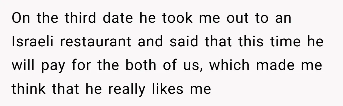 On the third date he took me out to an Israeli restaurant and said that this time he will pay for the both of us, which made me think that...