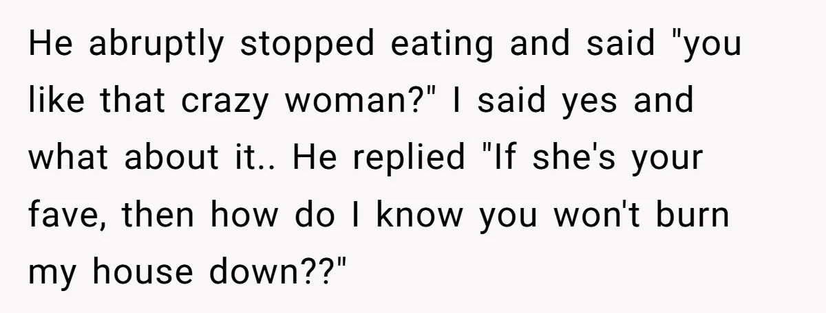 He abruptly stopped eating and said "you like that crazy woman?" I said yes and what about it.. He replied "If she's your fave, then how do I know you...
