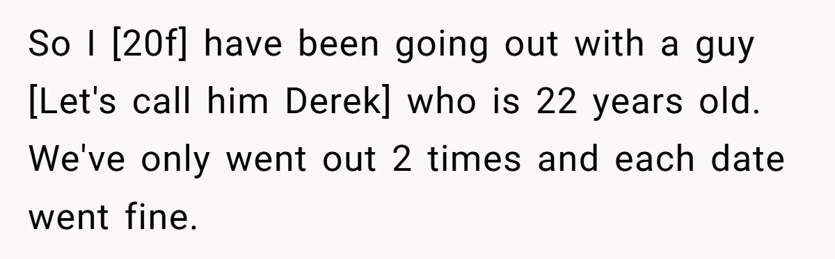 So I [20f] have been going out with a guy [Let's call him Derek] who is 22 years old. We've only went out 2 times and each date went fine.