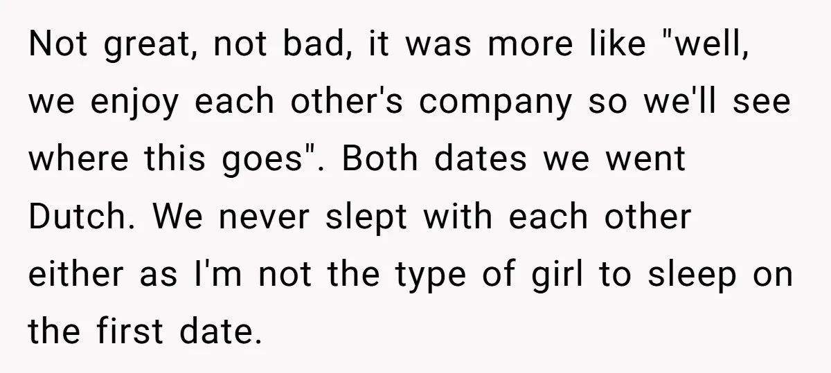 Not great, not bad, it was more like "well, we enjoy each other's company so we'll see where this goes". Both dates we went Dutch. We never slept with each...