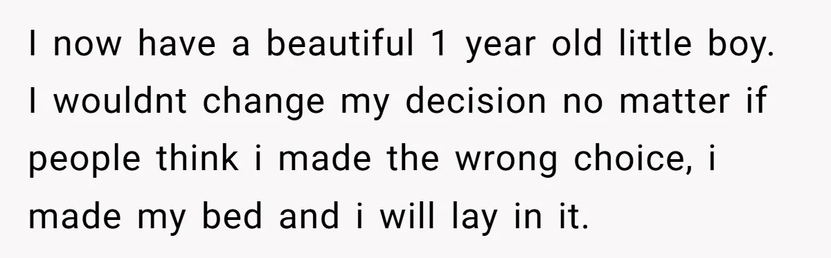 I now have a beautiful 1 year old little boy. I wouldnt change my decision no matter if people think i made the wrong choice, i made my bed and...