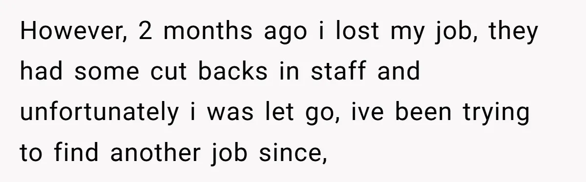 However, 2 months ago i lost my job, they had some cut backs in staff and unfortunately i was let go, ive been trying to find another job since,