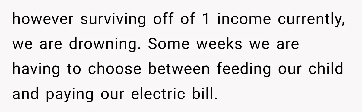 however surviving off of 1 income currently, we are drowning. Some weeks we are having to choose between feeding our child and paying our electric bill.