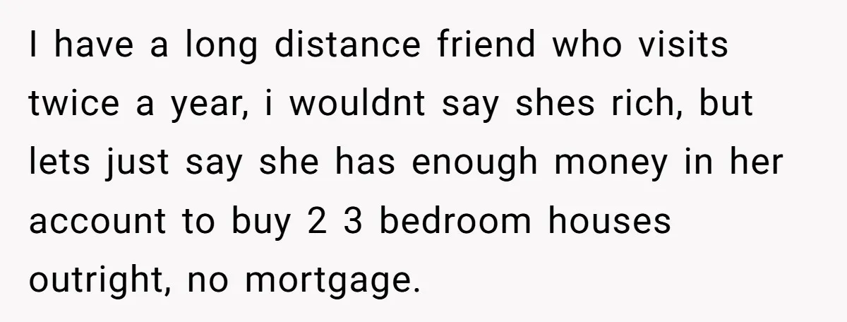 I have a long distance friend who visits twice a year, i wouldnt say shes rich, but lets just say she has enough money in her account to buy 2...