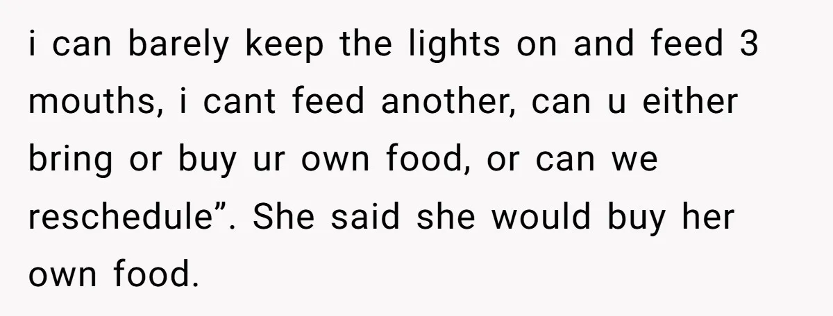 i can barely keep the lights on and feed 3 mouths, i cant feed another, can u either bring or buy ur own food, or can we reschedule”. She said...