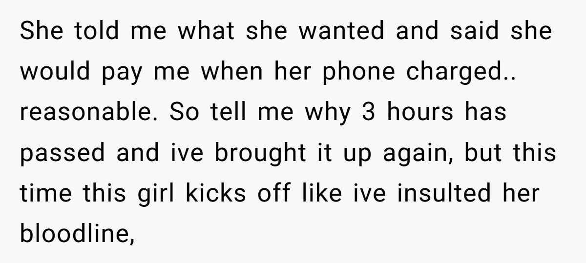 She told me what she wanted and said she would pay me when her phone charged.. reasonable. So tell me why 3 hours has passed and ive brought it up...