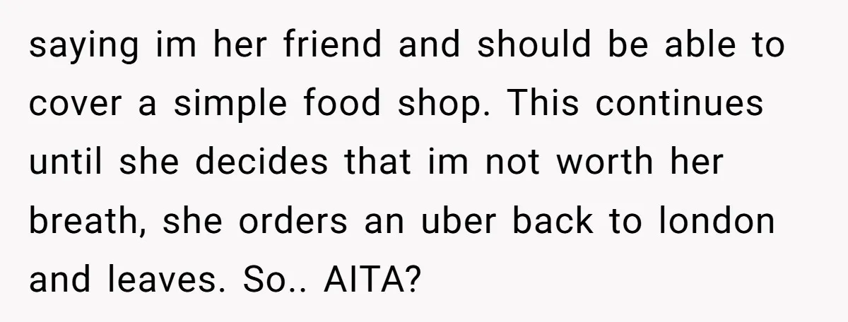 saying im her friend and should be able to cover a simple food shop. This continues until she decides that im not worth her breath, she orders an uber back...