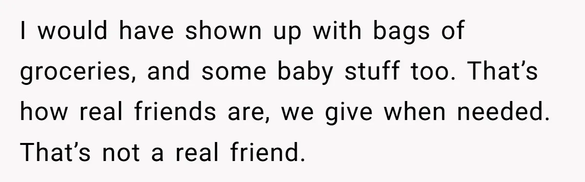 I would have shown up with bags of groceries, and some baby stuff too. That’s how real friends are, we give when needed. That’s not a real friend.
