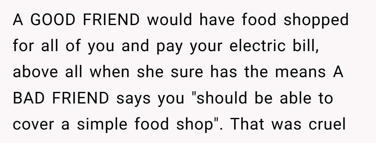A GOOD FRIEND would have food shopped for all of you and pay your electric bill, above all when she sure has the means A BAD FRIEND says you "should...