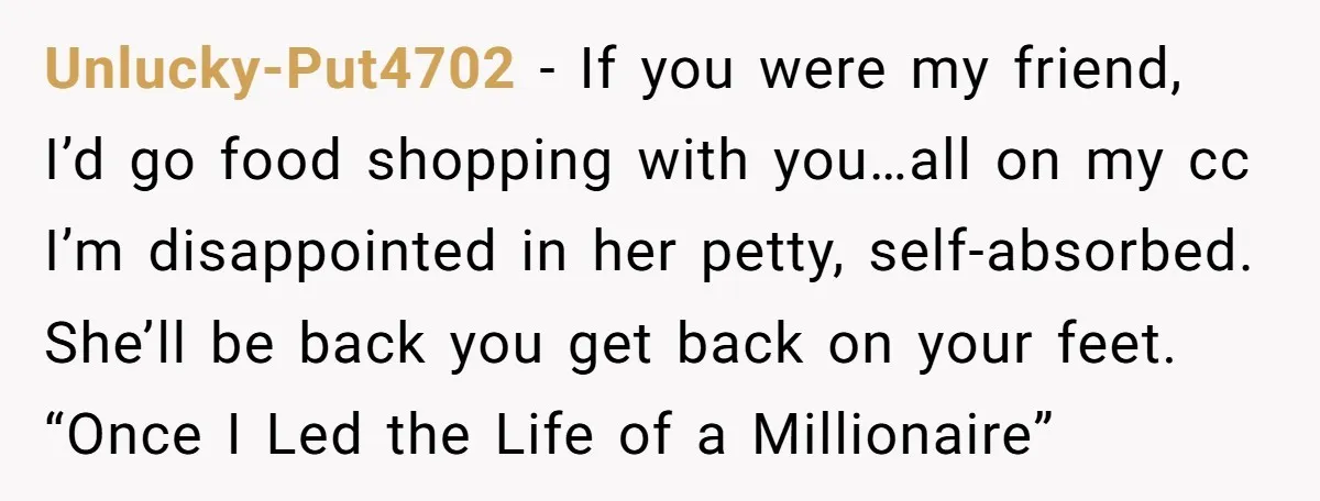 Unlucky-Put4702 − If you were my friend, I’d go food shopping with you…all on my cc I’m disappointed in her petty, self-absorbed. She’ll be back you get back on your...