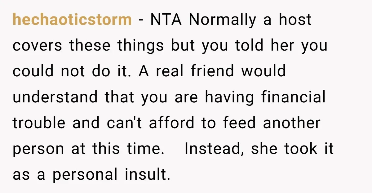 hechaoticstorm − NTA Normally a host covers these things but you told her you could not do it. A real friend would understand that you are having financial trouble and...
