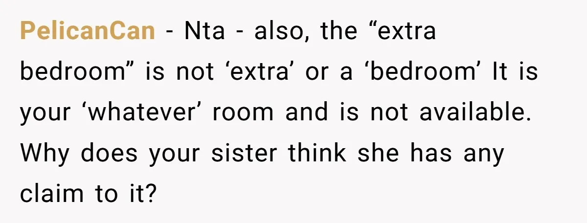 PelicanCan − Nta - also, the “extra bedroom” is not ‘extra’ or a ‘bedroom’ It is your ‘whatever’ room and is not available. Why does your sister think she has...