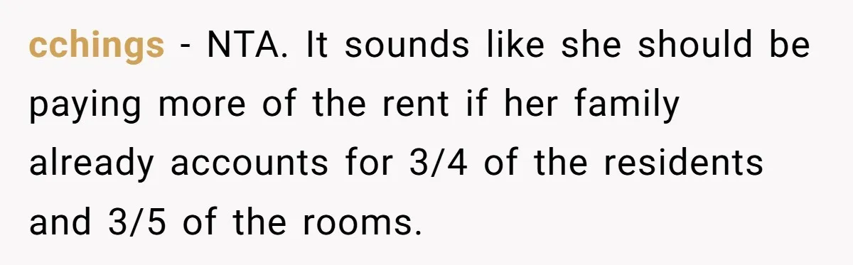 cchings − NTA. It sounds like she should be paying more of the rent if her family already accounts for 3/4 of the residents and 3/5 of the rooms.