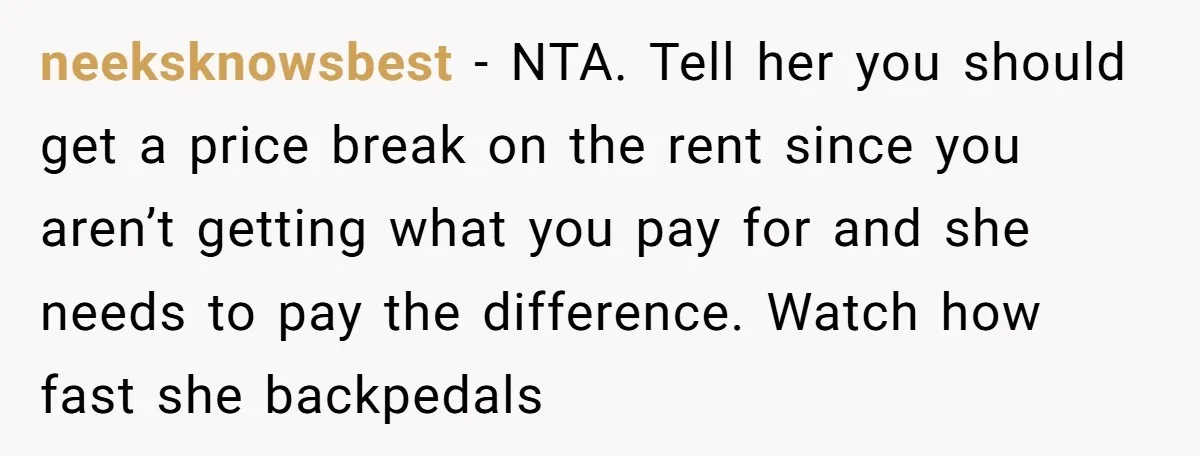neeksknowsbest − NTA. Tell her you should get a price break on the rent since you aren’t getting what you pay for and she needs to pay the difference. Watch...