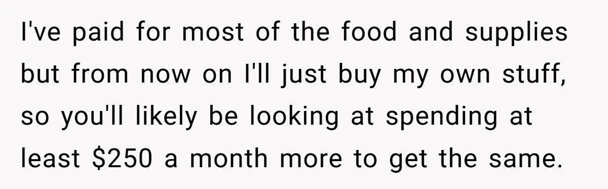 I've paid for most of the food and supplies but from now on I'll just buy my own stuff, so you'll likely be looking at spending at least $250 a...