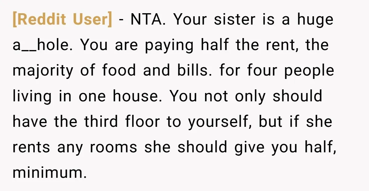 [Reddit User] − NTA. Your sister is a huge a__hole. You are paying half the rent, the majority of food and bills. for four people living in one house. You...