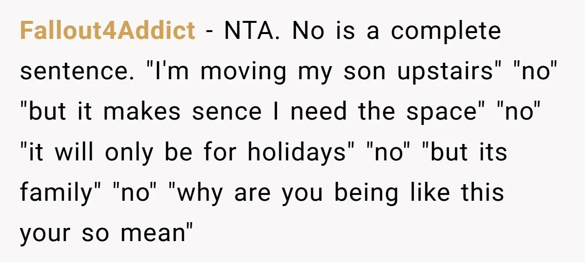 Fallout4Addict − NTA. No is a complete sentence. "I'm moving my son upstairs" "no" "but it makes sence I need the space" "no" "it will only be for holidays" "no"...