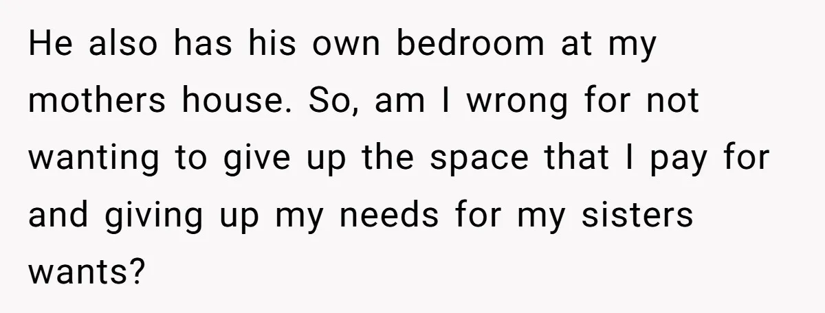 He also has his own bedroom at my mothers house. So, am I wrong for not wanting to give up the space that I pay for and giving up my...
