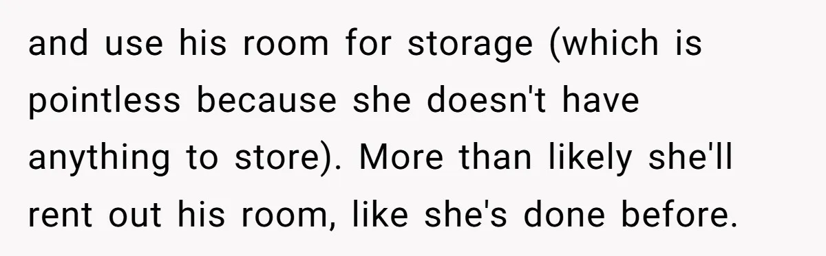 and use his room for storage (which is pointless because she doesn't have anything to store). More than likely she'll rent out his room, like she's done before.