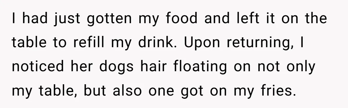 I had just gotten my food and left it on the table to refill my drink. Upon returning, I noticed her dogs hair floating on not only my table, but...