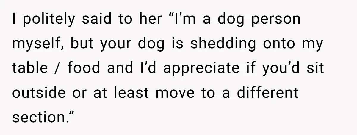 I politely said to her “I’m a dog person myself, but your dog is shedding onto my table / food and I’d appreciate if you’d sit outside or at least...