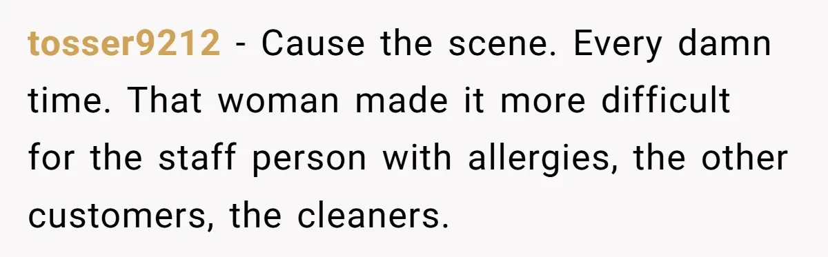 tosser9212 − Cause the scene. Every damn time. That woman made it more difficult for the staff person with allergies, the other customers, the cleaners.