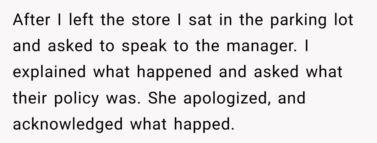 After I left the store I sat in the parking lot and asked to speak to the manager. I explained what happened and asked what their policy was. She apologized,...