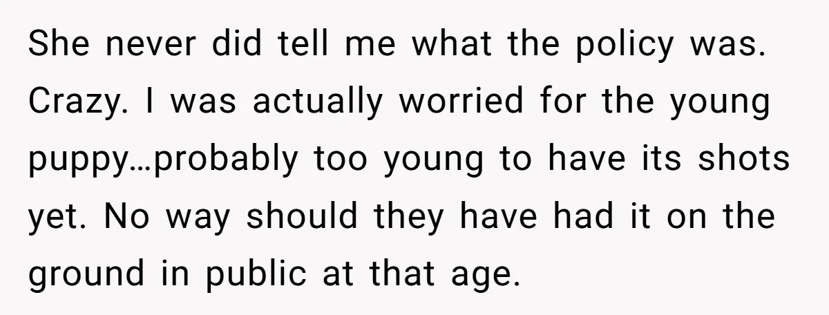She never did tell me what the policy was. Crazy. I was actually worried for the young puppy…probably too young to have its shots yet. No way should they have...