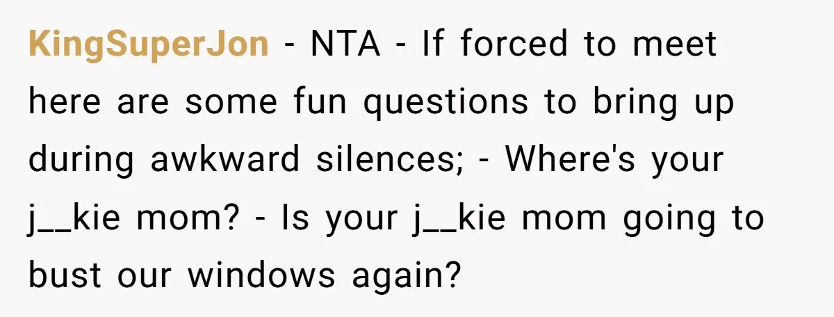 KingSuperJon - NTA - If forced to meet here are some fun questions to bring up during awkward silences; - Where's your j__kie mom? - Is your j__kie mom going...