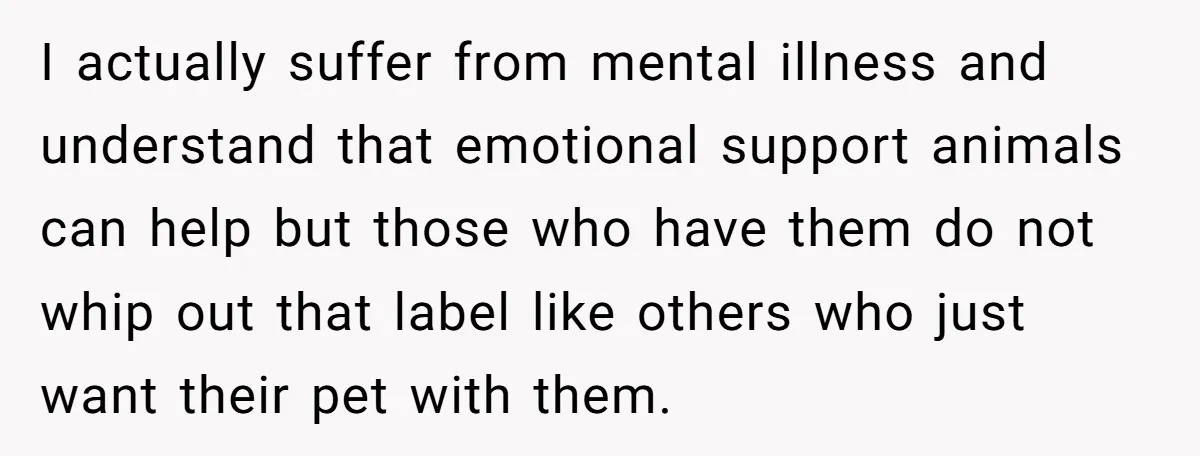 I actually suffer from mental illness and understand that emotional support animals can help but those who have them do not whip out that label like others who just want...