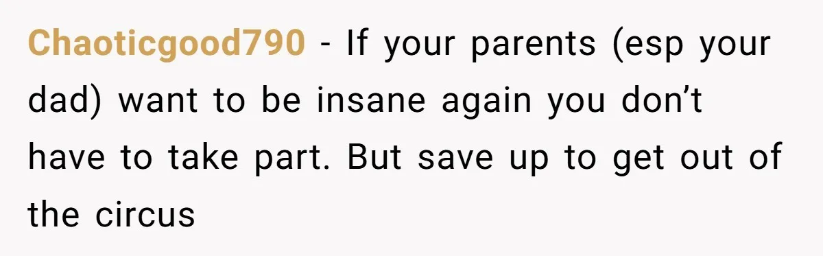 Chaoticgood790 - If your parents (esp your dad) want to be insane again you don’t have to take part. But save up to get out of the circus