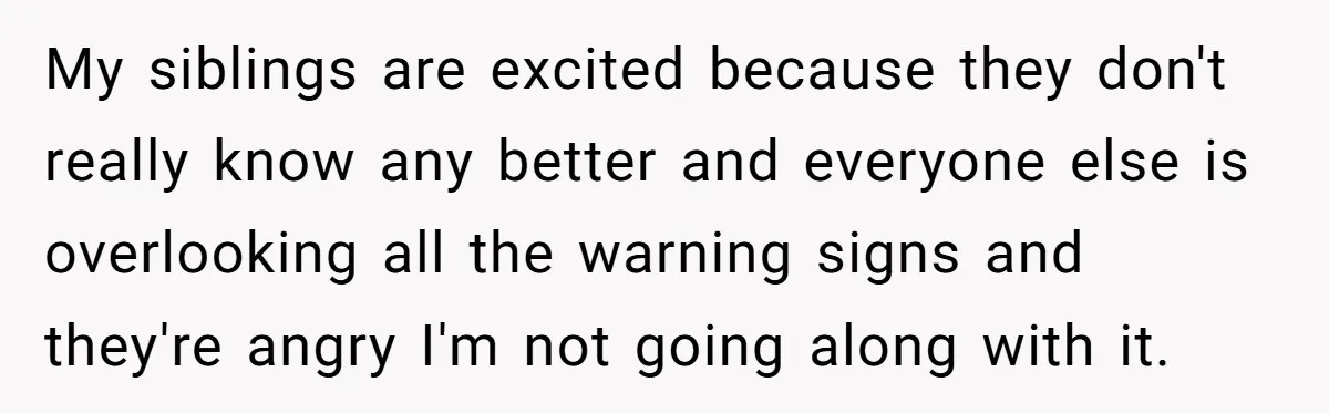 My siblings are excited because they don't really know any better and everyone else is overlooking all the warning signs and they're angry I'm not going along with it.
