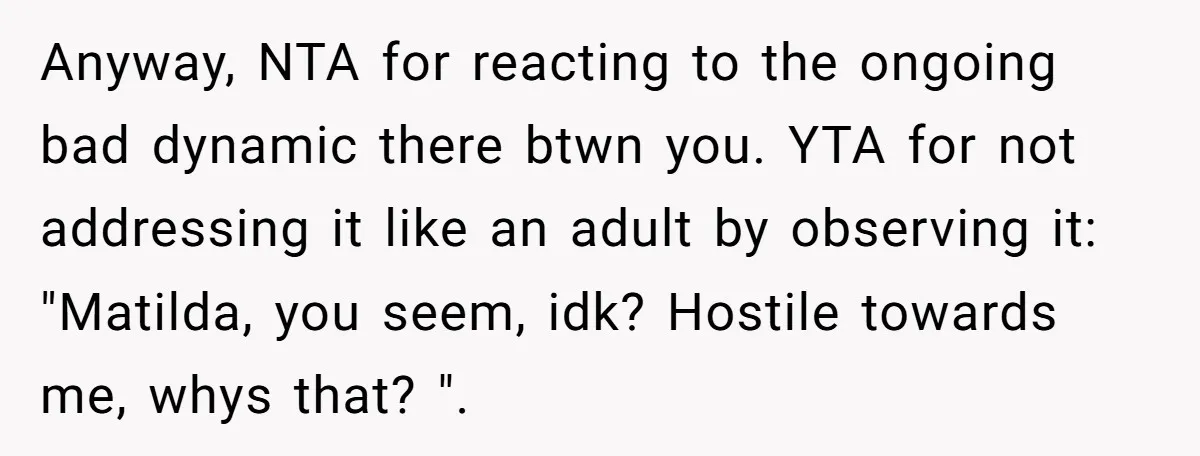 Anyway, NTA for reacting to the ongoing bad dynamic there btwn you. YTA for not addressing it like an adult by observing it: "Matilda, you seem, idk? Hostile towards me,...