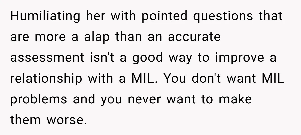 Humiliating her with pointed questions that are more a alap than an accurate assessment isn't a good way to improve a relationship with a MIL. You don't want MIL problems...