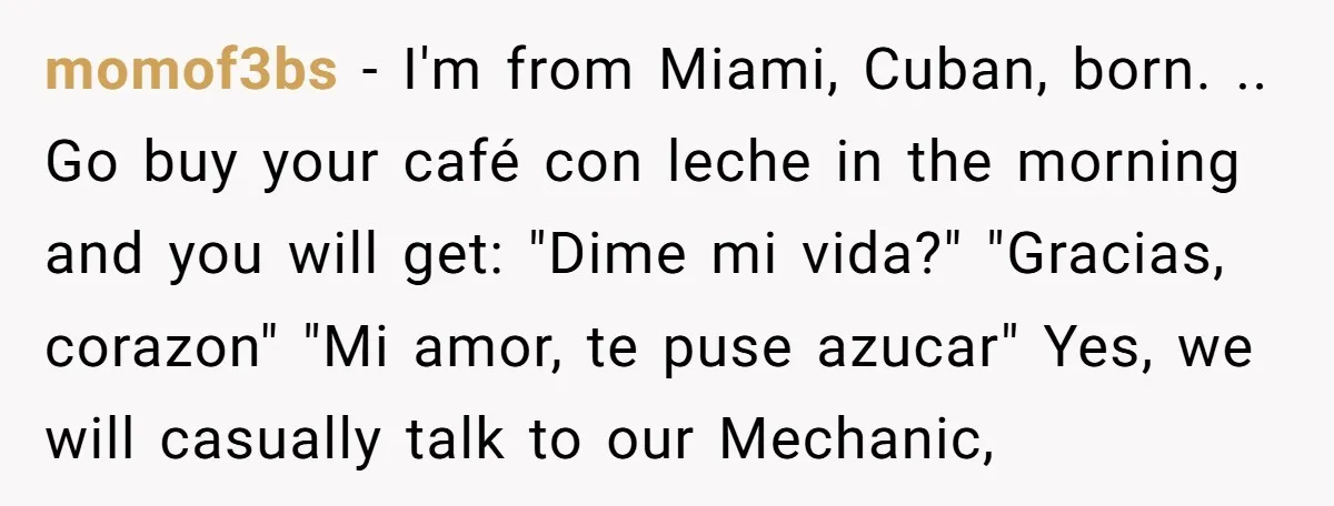momof3bs − I'm from Miami, Cuban, born. .. Go buy your café con leche in the morning and you will get: "Dime mi vida?" "Gracias, corazon" "Mi amor, te puse...