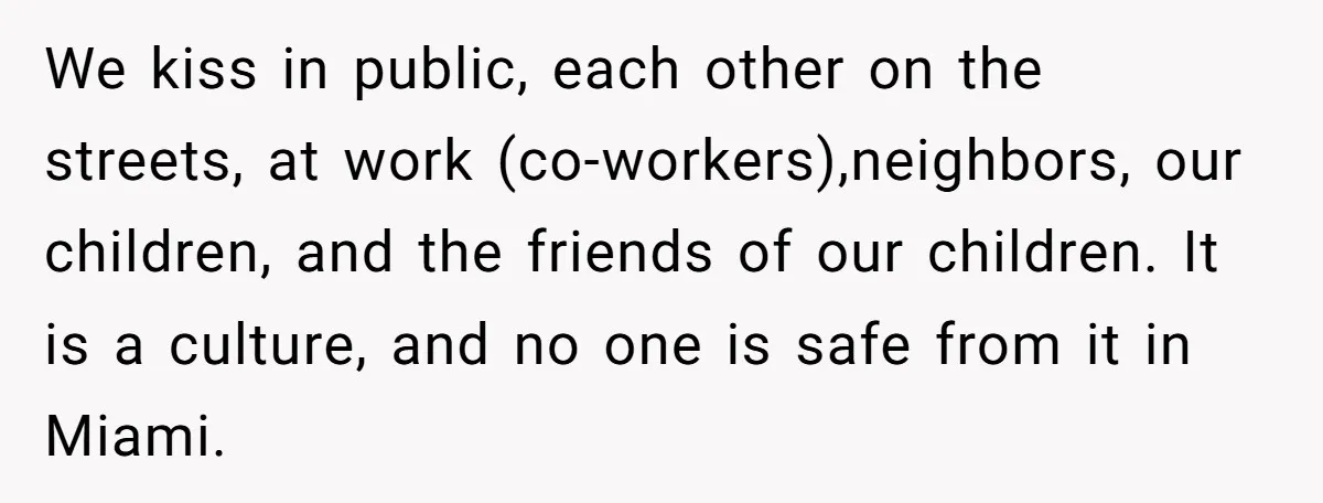 We kiss in public, each other on the streets, at work (co-workers),neighbors, our children, and the friends of our children. It is a culture, and no one is safe from...