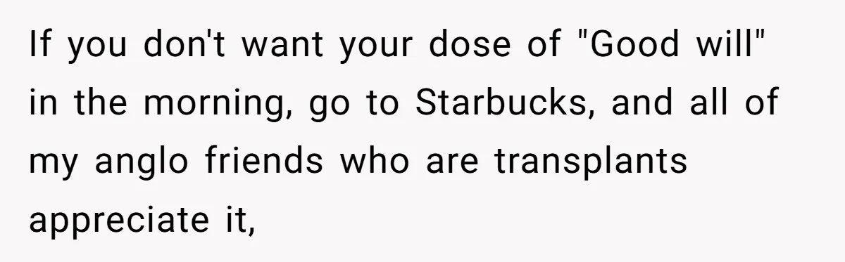 If you don't want your dose of "Good will" in the morning, go to Starbucks, and all of my anglo friends who are transplants appreciate it,