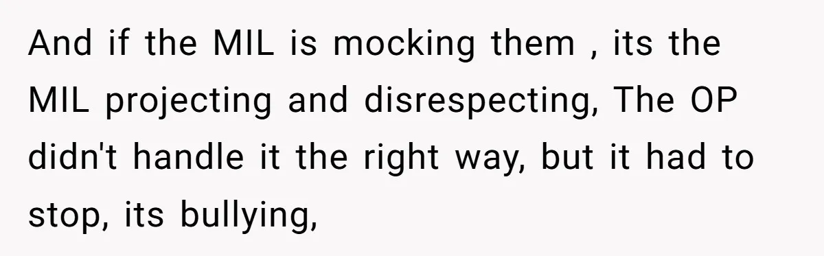 And if the MIL is mocking them , its the MIL projecting and disrespecting, The OP didn't handle it the right way, but it had to stop, its bullying,