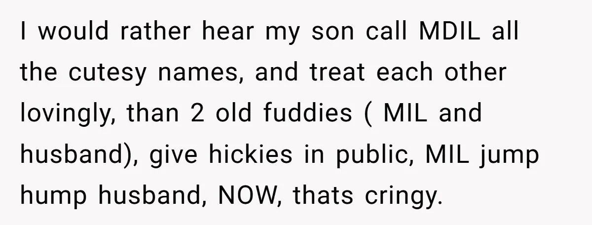 I would rather hear my son call MDIL all the cutesy names, and treat each other lovingly, than 2 old fuddies ( MIL and husband), give hickies in public, MIL...