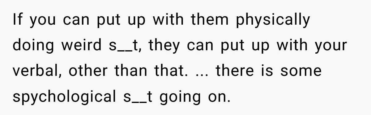 If you can put up with them physically doing weird s__t, they can put up with your verbal, other than that. ... there is some spychological s__t going on.