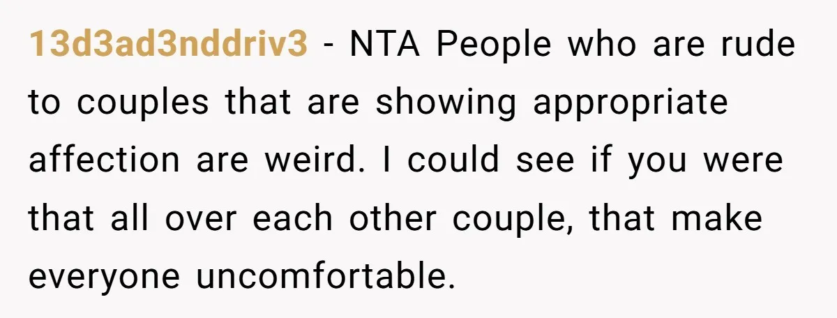 13d3ad3nddriv3 − NTA People who are rude to couples that are showing appropriate affection are weird. I could see if you were that all over each other couple, that make...