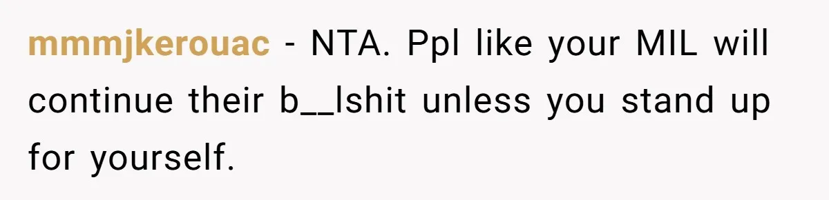 mmmjkerouac − NTA. Ppl like your MIL will continue their b__lshit unless you stand up for yourself.