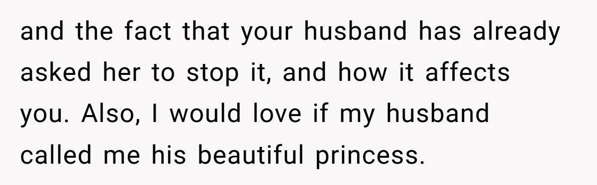 and the fact that your husband has already asked her to stop it, and how it affects you. Also, I would love if my husband called me his beautiful princess.