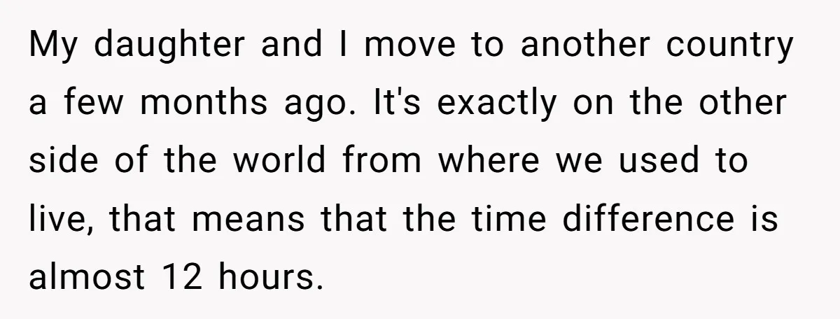 My daughter and I move to another country a few months ago. It's exactly on the other side of the world from where we used to live, that means that...