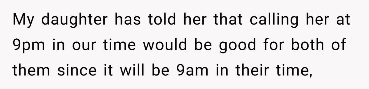 My daughter has told her that calling her at 9pm in our time would be good for both of them since it will be 9am in their time,
